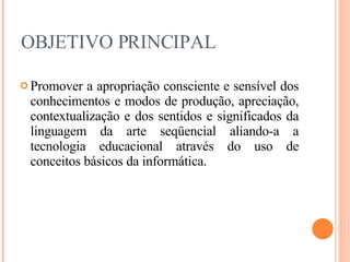 OBJETIVO PRINCIPAL Promover a apropriação consciente e sensível dos conhecimentos e modos de produção, apreciação, contextualização e dos sentidos e significados da linguagem da arte seqüencial aliando-a a tecnologia educacional através do uso de conceitos básicos da informática. 