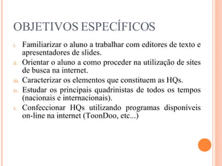 OBJETIVOS ESPECÍFICOS Familiarizar o aluno a trabalhar com editores de texto e apresentadores de slides. Orientar o aluno a como proceder na utilização de sites de busca na internet. Caracterizar os elementos que constituem as HQs. Estudar os principais quadrinistas de todos os tempos (nacionais e internacionais). Confeccionar HQs utilizando programas disponíveis on-line na internet (ToonDoo, etc...) 