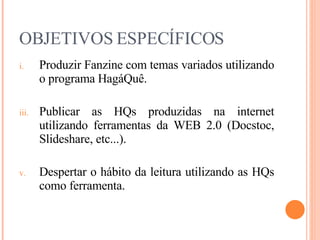 OBJETIVOS ESPECÍFICOS Produzir Fanzine com temas variados utilizando o programa HagáQuê. Publicar as HQs produzidas na internet utilizando ferramentas da WEB 2.0 (Docstoc, Slideshare, etc...). Despertar o hábito da leitura utilizando as HQs como ferramenta. 