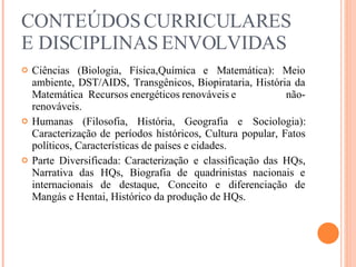 CONTEÚDOS CURRICULARES E DISCIPLINAS ENVOLVIDAS Ciências (Biologia, Física,Química e Matemática): Meio ambiente, DST/AIDS, Transgênicos, Biopirataria, História da Matemática  Recursos energéticos renováveis e  não-renováveis. Humanas (Filosofia, História, Geografia e Sociologia): Caracterização de períodos históricos, Cultura popular, Fatos políticos, Características de países e cidades. Parte Diversificada: Caracterização e classificação das HQs, Narrativa das HQs, Biografia de quadrinistas nacionais e internacionais de destaque, Conceito e diferenciação de Mangás e Hentai, Histórico da produção de HQs. 