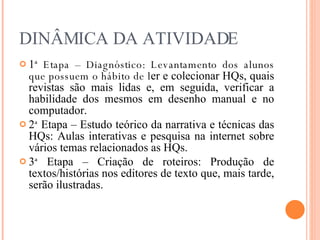 DINÂMICA DA ATIVIDADE 1 ª   Etapa – Diagnóstico: Levantamento dos alunos que possuem o hábito de l er e colecionar HQs, quais revistas são mais lidas e, em seguida, verificar a habilidade dos mesmos em desenho manual e no computador. 2 ª  Etapa – Estudo teórico da narrativa e técnicas das HQs: Aulas interativas e pesquisa na internet sobre vários temas relacionados as HQs. 3 ª  Etapa – Criação de roteiros: Produção de textos/histórias nos editores de texto que, mais tarde, serão ilustradas. 