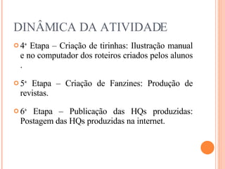 DINÂMICA DA ATIVIDADE 4 ª  Etapa – Criação de tirinhas: Ilustração manual e no computador dos roteiros criados pelos alunos . 5 ª  Etapa – Criação de Fanzines: Produção de revistas. 6 ª  Etapa – Publicação das HQs produzidas: Postagem das HQs produzidas na internet. 