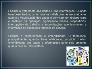 	Fica evidente que o formulário deve procurar trabalhar com informações importantes, que são aquelas que, em algum momento, podem influenciar decisões tomadas dentro do sistema considerado.As informações importantes ou relevantes podem ser constantes, quando se repetem de forma idêntica em todos os exemplares de um mesmo modelo de formulário; ou variáveis, quando, embora representado uma mesma categoria ou grupo de dados ou de informações, podem variar de exemplar para exemplar do formulário.