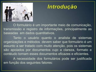 Introdução	O formulário é um importantemeio de comunicação, transmissão e registro de informações, principalmente as baseadasem dados quantitativos.Tanto o usuárioquanto o analista de sistemasorganizações e métodosdevem saber queformulário é um assunto a sertratado com muitoatenção, poisossistemassãoapoiadospordocumentoscujo a clareza, formato e contéudotornamessesdocumentoseficazes e eficientes.A necessidade dos formuláriospodeserjustificadaemfunção dos seguintesfatores: