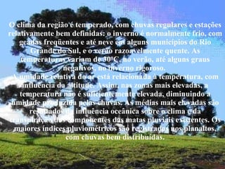 O clima da região é temperado, com chuvas regulares e estações relativamente bem definidas: o inverno é normalmente frio, com geadas freqüentes e até neve em alguns municípios do Rio Grande do Sul, e o verão razoavelmente quente. As temperaturas variam de 30ºC, no verão, até alguns graus negativos, no inverno rigoroso.  A umidade relativa do ar está relacionada à temperatura, com influência da altitude. Assim, nas zonas mais elevadas, a temperatura não é suficientemente elevada, diminuindo a umidade produzida pelas chuvas. As médias mais elevadas são resultados da influência oceânica sobre o clima e da transpiração dos componentes das matas pluviais existentes. Os maiores índices pluviométricos são registrados nos planaltos, com chuvas bem distribuídas . 