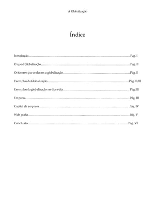 A Globalização
Índice
Introdução………………………………………………....…………………………………………. Pág. I
O que é Globalização………………………………………………………………………………... Pág. II
Os fatores que aceleram a globalização………………………………………………..…………..Pág. II
Exemplos da Globalização……………………………………………………………………… …Pág. II/III
Exemplos da globalização no dia-a-dia…………………………………………………………… Pág.III
Empresa………………………………………………………………………….……………………Pág. III
Capital da empresa………………………………………………………………………………… .Pág. IV
Web grafia………………………………………………………………………………...…. ………Pág. V
Conclusão………………………………………………………………………………..…. ………Pág. VI
 