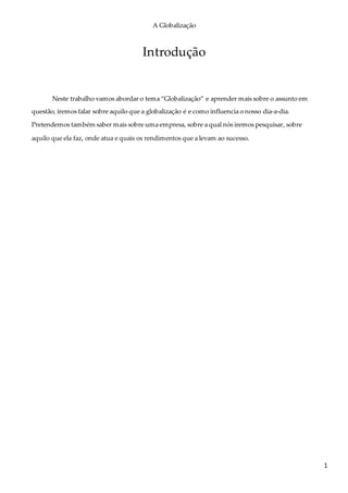 A Globalização
1
Introdução
Neste trabalho vamos abordar o tema “Globalização” e aprender mais sobre o assunto em
questão, iremos falar sobre aquilo que a globalização é e como influencia o nosso dia-a-dia.
Pretendemos também saber mais sobre uma empresa, sobre a qual nós iremos pesquisar, sobre
aquilo que ela faz, onde atua e quais os rendimentos que a levam ao sucesso.
 