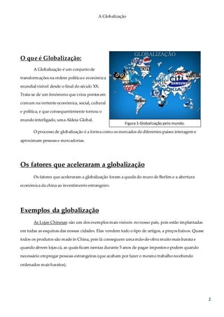 A Globalização
2
O que é Globalização:
A Globalização é um conjunto de
transformações na ordem política e económica
mundial visível desde o final do século XX.
Trata-se de um fenómeno que criou pontos em
comum na vertente económica, social, cultural
e política, e que consequentemente tornou o
mundo interligado, uma Aldeia Global.
O processo de globalização é a forma como os mercados de diferentes países interagem e
aproximam pessoas e mercadorias.
Os fatores que aceleraram a globalização
Os fatores que aceleraram a globalização foram a queda do muro de Berlim e a abertura
económica da china ao investimento estrangeiro.
Exemplos da globalização
As Lojas Chinesas: são um dos exemplos mais visíveis no nosso país, pois estão implantadas
em todas as esquinas das nossas cidades. Elas vendem todo o tipo de artigos, a preços baixos. Quase
todos os produtos são made in China, pois lá conseguem uma mão-de-obra muito mais barata e
quando abrem lojas cá, as quais ficam isentas durante 5 anos de pagar impostos e podem quando
necessário empregar pessoas estrangeiras (que acabam por fazer o mesmo trabalho recebendo
ordenados mais baratos).
Figura 1-Globalização pelo mundo.
 