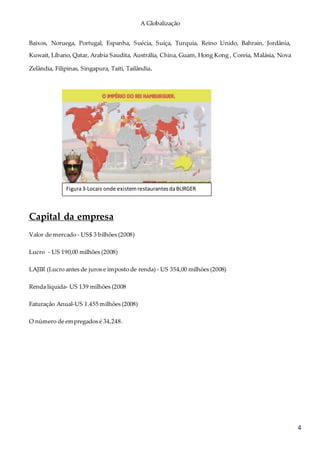 A Globalização
4
Baixos, Noruega, Portugal, Espanha, Suécia, Suíça, Turquia, Reino Unido, Bahrain, Jordânia,
Kuwait, Líbano, Qatar, Arabia Saudita, Austrália, China, Guam, Hong Kong , Coreia, Malásia, Nova
Zelândia, Filipinas, Singapura, Taiti, Tailândia.
Capital da empresa
Valor de mercado - US$ 3 bilhões (2008)
Lucro - US 190,00 milhões (2008)
LAJIR (Lucro antes de juros e imposto de renda) - US 354,00 milhões (2008)
Renda líquida- US 139 milhões (2008
Faturação Anual-US 1.455 milhões (2008)
O número de empregados é 34,248.
Figura3-Locais onde existemrestaurantesdaBURGER
KING
 
