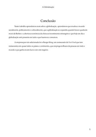 A Globalização
5
Conclusão
Neste trabalho aprendemos mais sobre a globalização, aprendemos que mudou o mundo
socialmente, politicamente e culturalmente, que a globalização se expandiu quando houve queda do
muro de Berlim e a abertura económica da china ao investimento estrangeiro e que hoje em dia a
globalização está presente em tudo o que fazemos e comemos.
A empresa por nós selecionada foi a Burger King, um restaurante de Fast-Food que tem
restaurantes em quase todos os países e continentes, que emprega milhares de pessoas em todo o
mundo e que ganha muito lucro com este negócio.
 