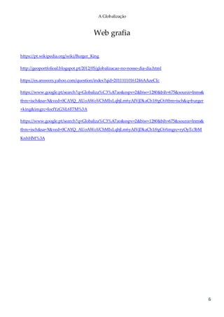 A Globalização
6
Web grafia
https://pt.wikipedia.org/wiki/Burger_King
http://geoportfolioal.blogspot.pt/2012/05/globalizacao-no-nosso-dia-dia.html
https://es.answers.yahoo.com/question/index?qid=20111110161246AAzeCIc
https://www.google.pt/search?q=Globaliza%C3%A7ao&espv=2&biw=1280&bih=675&source=lnms&
tbm=isch&sa=X&ved=0CAYQ_AUoAWoVChMIxLqbjLm6yAIVjDkaCh1i9gC6#tbm=isch&q=burger
+king&imgrc=IocfYzG3iL6F7M%3A
https://www.google.pt/search?q=Globaliza%C3%A7ao&espv=2&biw=1280&bih=675&source=lnms&
tbm=isch&sa=X&ved=0CAYQ_AUoAWoVChMIxLqbjLm6yAIVjDkaCh1i9gC6#imgrc=ryOyTc3bM
KnhHM%3A
 