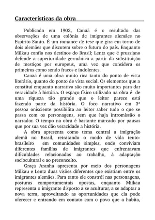 Características da obra                                                               
Publicada   em   1902,   Canaã   é   o   resultado   das
observações   de   uma   colônia   de   imigrantes   alemães   no
Espírito Santo. É um romance de tese que gira em torno de
dois alemães que discutem sobre o futuro do país. Enquanto
Milkau confia nos destinos do Brasil; Lentz que é prussiano
defende a superioridade germânica a partir da substituição
de   mestiços   por   europeus,   uma   vez   que   considera   os
primeiros como sendo fracos e indolentes. 
Canaã é uma obra muito rica tanto do ponto de vista
literário, quanto do ponto de vista social. Os elementos que a
constitui enquanto narrativa são muito importantes para dar
veracidade à história. O espaço físico utilizado na obra é  de
uma   riqueza   tão   grande   que   o   leitor   parece   está
fazendo   parte   da   história.   O   foco   narrativo   em   3ª
pessoa onisciente possibilita ao leitor saber tudo o que se
passa   com   os   personagens,   sem   que   haja   intromissão   o
narrador. O tempo na obra é bastante marcado por pausas
que por sua vez dão veracidade a história. 
A  obra  apresenta  como  tema  central  a  imigração
alemã   no   Brasil,   retratando   o   modo   de   vida   teuto­
brasileiro     em   comunidades   simples,   onde   conviviam
diferentes   famílias   de   imigrantes   que   enfrentavam
dificuldades   relacionadas   ao   trabalho,   à   adaptação
sociocultural e ao preconceito. 
Graça   Aranha   apresenta   por   meio   dos   personagens
Milkau e Lentz duas visões diferentes que existiam entre os
imigrantes alemães. Para tanto ele constrói nas personagens,
posturas   comportamentais   opostas,   enquanto   Milkau
representa o imigrante disposto a se aculturar, a se adaptar a
nova   terra,   aproveitando   as   oportunidades   que   ela   pode
oferecer e entrando em contato com o povo que a habita,
 