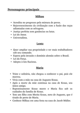 Personagens principais                                                               
Milkau 
• Acredita no progresso pela mistura de povos. 
• Rejuvenescimento da civilização com a fusão das raças
adiantadas com as selvagens. 
• Justiça perfeita sem ganâncias ou lutas. 
• Lei do Amor. 
• Universalista. 
Lentz
• Quer ampliar sua propriedade e ter mais trabalhadores
sob seu comando. 
• Espera pela invasão e domínio alemão sobre o Brasil. 
• Lei da Força. 
• Adepto à leis Racistas. 
Maria 
• Triste e solitária, não chegou a conhecer o pai, pois ele
morreu. 
• Vivia com a mão na casa de Augusto Kraus. 
• Após a morte da mãe continua na casa de Kraus, seu
único amigo. 
• Repentinamente   Kraus   morre   e   Maria   fica   sob   os
cuidados da família de Kraus. 
• Tem um filho com Moritz Kraus, neto de Augusto, que é
tirado de perto de Maria. 
• Conhece Milkau em uma festa na casa de Jacob Müller. 
 