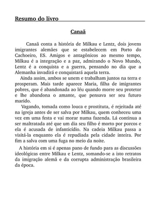 Resumo do livro                                                                              
Canaã
 Canaã conta a história de Milkau e Lentz, dois jovens
imigrantes   alemães   que   se   estabelecem   em   Porto   do
Cachoeiro,   ES.   Amigos   e   antagônicos   ao   mesmo   tempo,
Milkau é a integração e a paz, admirando o Novo Mundo,
Lentz  é a conquista e a guerra, pensando no dia que a
Alemanha invadirá e conquistará aquela terra.
    Ainda assim, ambos se unem e trabalham juntos na terra e
prosperam. Mais tarde aparece Maria, filha de imigrantes
pobres, que é abandonada ao léu quando morre seu protetor
e   lhe   abandona   o   amante,   que   pensava   ser   seu   futuro
marido.
    Vagando, tomada como louca e prostituta, é rejeitada até
na igreja antes de ser salva por Milkau, quem conheceu uma
vez em uma festa e vai morar numa fazenda. Lá continua a
ser maltratada até que um dia seu filho é morto por porcos e
ela   é   acusada   de  infanticídio.   Na   cadeia   Milkau   passa   a
visitá­la enquanto ela é repudiada pela cidade inteira. Por
fim a salva com uma fuga no meio da noite.
   A história em si é apenas pano de fundo para as discussões
ideológicas entre Milkau e Lentz, somando­se a isto retratos
da imigração alemã e da corrupta administração brasileira
da época.
 