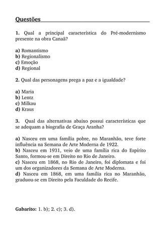 Questões                                                                                               
1.  Qual   a   principal   característica   do   Pré­modernismo
presente na obra Canaã?
a) Romantismo
b) Regionalismo
c) Emoção
d) Regional
2. Qual das personagens prega a paz e a igualdade?
a) Maria
b) Lentz
c) Milkau
d) Kraus
3. Qual das alternativas abaixo possui características que
se adequam a biografia de Graça Aranha?
a)  Nasceu em uma família pobre, no Maranhão, teve forte
influência na Semana de Arte Moderna de 1922.
b)  Nasceu em 1931, veio de uma família rica do Espírito
Santo, formou­se em Direito no Rio de Janeiro.
c) Nasceu em 1868, no Rio de Janeiro, foi diplomata e foi
um dos organizadores da Semana de Arte Moderna.
d)  Nasceu em 1868, em uma família rica no Maranhão,
graduou­se em Direito pela Faculdade do Recife.
Gabarito: 1. b); 2. c); 3. d).
 