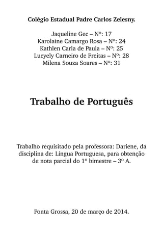 Colégio Estadual Padre Carlos Zelesny.
Jaqueline Gec – Nº: 17
Karolaine Camargo Rosa – Nº: 24
Kathlen Carla de Paula – Nº: 25
Lucyely Carneiro de Freitas – Nº: 28
Milena Souza Soares – Nº: 31
Trabalho de Português
Trabalho requisitado pela professora: Dariene, da
disciplina de: Língua Portuguesa, para obtenção
de nota parcial do 1º bimestre – 3º A.
Ponta Grossa, 20 de março de 2014.
 