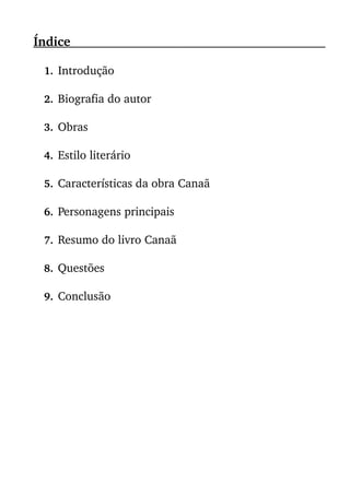 Índice                                                                                                      
1. Introdução
2. Biografia do autor
3. Obras
4. Estilo literário
5. Características da obra Canaã
6. Personagens principais
7. Resumo do livro Canaã
8. Questões
 
9. Conclusão
 