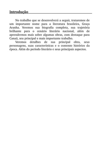 Introdução                                                                                          
No trabalho que se desenvolverá a seguir, trataremos de
um   importante   nome   para   a   literatura   brasileira,   Graça
Aranha.   Veremos   sua   biografia   completa,   sua   trajetória
brilhante   para   o   cenário   literário   nacional,   além   de
aprendermos mais sobre algumas obras, com destaque para
Canaã, seu principal e mais importante trabalho. 
Veremos   detalhes   de   sua   principal   obra,   seus
personagens, suas características e  o contexto histórico da
época. Além do período literário e seus principais aspectos.
 