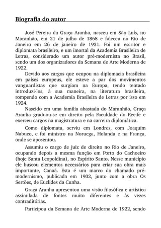 Biografia do autor                                                                          
José Pereira da Graça Aranha, nasceu em São Luís, no
Maranhão, em 21 de julho de 1868  e faleceu no Rio de
Janeiro   em   26   de   janeiro   de   1931.   Foi   um   escritor   e
diplomata brasileiro, e um imortal da Academia Brasileira de
Letras,   considerado   um   autor   pré­modernista   no   Brasil,
sendo um dos organizadores da Semana de Arte Moderna de
1922.
Devido aos cargos que ocupou na diplomacia brasileira
em   países   europeus,   ele   esteve   a   par   dos   movimentos
vanguardistas   que   surgiam   na   Europa,   tendo   tentado
introduzi­los,   à   sua   maneira,   na   literatura   brasileira,
rompendo com a Academia Brasileira de Letras por isso em
1924.
Nascido em uma família abastada do Maranhão, Graça
Aranha graduou­se em direito pela Faculdade do Recife e
exerceu cargos na magistratura e na carreira diplomática.
Como   diplomata,   serviu   em   Londres,   com   Joaquim
Nabuco, e foi ministro na Noruega, Holanda e na França,
onde se aposentou.
Assumiu o cargo de juiz de direito no Rio de Janeiro,
ocupando depois a mesma função em Porto do Cachoeiro
(hoje Santa Leopoldina), no Espírito Santo. Nesse município
ele buscou elementos necessários para criar sua obra mais
importante,   Canaã.   Esta   é   um   marco   do   chamado   pré­
modernismo,   publicada   em   1902,   junto   com   a   obra   Os
Sertões, de Euclides da Cunha.
Graça Aranha apresentou uma visão filosófica e artística
assimilada   de   fontes   muito   diferentes   e   às   vezes
contraditórias.
Participou da Semana de Arte Moderna de 1922, sendo
 