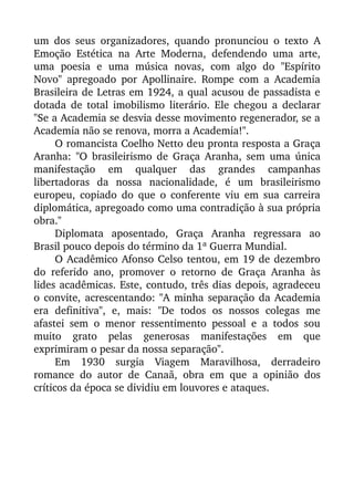 um dos seus organizadores, quando pronunciou o texto  A
Emoção Estética na Arte Moderna, defendendo uma arte,
uma   poesia   e   uma   música   novas,   com   algo   do   "Espírito
Novo" apregoado por Apollinaire. Rompe com a Academia
Brasileira de Letras em 1924, a qual acusou de passadista e
dotada de total imobilismo literário. Ele chegou a declarar
"Se a Academia se desvia desse movimento regenerador, se a
Academia não se renova, morra a Academia!". 
O romancista Coelho Netto deu pronta resposta a Graça
Aranha: "O brasileirismo de Graça Aranha, sem uma única
manifestação   em   qualquer   das   grandes   campanhas
libertadoras   da   nossa   nacionalidade,   é   um   brasileirismo
europeu, copiado do que o conferente viu em sua carreira
diplomática, apregoado como uma contradição à sua própria
obra." 
Diplomata   aposentado,   Graça   Aranha   regressara   ao
Brasil pouco depois do término da 1ª Guerra Mundial. 
O Acadêmico Afonso Celso tentou, em 19 de dezembro
do referido ano, promover o retorno de Graça Aranha às
lides acadêmicas. Este, contudo, três dias depois, agradeceu
o convite, acrescentando: "A minha separação da Academia
era   definitiva",   e,   mais:   "De   todos   os   nossos   colegas   me
afastei sem o menor ressentimento pessoal e a todos sou
muito   grato   pelas   generosas   manifestações   em   que
exprimiram o pesar da nossa separação". 
Em   1930   surgia   Viagem   Maravilhosa,   derradeiro
romance do autor de Canaã, obra em que a opinião dos
críticos da época se dividiu em louvores e ataques.
 