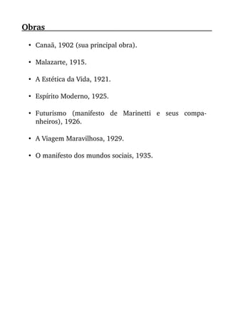 Obras                                                                                                      
• Canaã, 1902 (sua principal obra).
• Malazarte, 1915.
• A Estética da Vida, 1921.
• Espírito Moderno, 1925.
• Futurismo   (manifesto   de   Marinetti   e   seus   compa­
nheiros), 1926.
• A Viagem Maravilhosa, 1929.
• O manifesto dos mundos sociais, 1935.
 