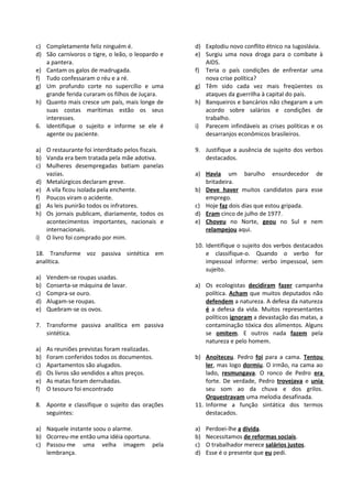 c) Completamente feliz ninguém é.                 d) Explodiu novo conflito étnico na Iugoslávia.
d) São carnívoros o tigre, o leão, o leopardo e   e) Surgiu uma nova droga para o combate à
   a pantera.                                        AIDS.
e) Cantam os galos de madrugada.                  f) Teria o país condições de enfrentar uma
f) Tudo confessaram o réu e a ré.                    nova crise política?
g) Um profundo corte no supercílio e uma          g) Têm sido cada vez mais freqüentes os
   grande ferida curaram os filhos de Juçara.        ataques da guerrilha à capital do país.
h) Quanto mais cresce um país, mais longe de      h) Banqueiros e bancários não chegaram a um
   suas costas marítimas estão os seus               acordo sobre salários e condições de
   interesses.                                       trabalho.
6. Identifique o sujeito e informe se ele é       i) Parecem infindáveis as crises políticas e os
   agente ou paciente.                               desarranjos econômicos brasileiros.

a) O restaurante foi interditado pelos fiscais.   9. Justifique a ausência de sujeito dos verbos
b) Vanda era bem tratada pela mãe adotiva.           destacados.
c) Mulheres desempregadas batiam panelas
   vazias.                                        a) Havia um barulho ensurdecedor de
d) Metalúrgicos declaram greve.                      britadeira.
e) A vila ficou isolada pela enchente.            b) Deve haver muitos candidatos para esse
f) Poucos viram o acidente.                          emprego.
g) As leis punirão todos os infratores.           c) Hoje faz dois dias que estou gripada.
h) Os jornais publicam, diariamente, todos os     d) Eram cinco de julho de 1977.
   acontecimentos importantes, nacionais e        e) Choveu no Norte, geou no Sul e nem
   internacionais.                                   relampejou aqui.
i) O livro foi comprado por mim.
                                                  10. Identifique o sujeito dos verbos destacados
18. Transforme voz passiva sintética em               e classifique-o. Quando o verbo for
analítica.                                            impessoal informe: verbo impessoal, sem
                                                      sujeito.
a)   Vendem-se roupas usadas.
b)   Conserta-se máquina de lavar.                a) Os ecologistas decidiram fazer campanha
c)   Compra-se ouro.                                 política. Acham que muitos deputados não
d)   Alugam-se roupas.                               defendem a natureza. A defesa da natureza
e)   Quebram-se os ovos.                             é a defesa da vida. Muitos representantes
                                                     políticos ignoram a devastação das matas, a
7. Transforme passiva analítica em passiva           contaminação tóxica dos alimentos. Alguns
   sintética.                                        se omitem. E outros nada fazem pela
                                                     natureza e pelo homem.
a)   As reuniões previstas foram realizadas.
b)   Foram conferidos todos os documentos.        b) Anoiteceu. Pedro foi para a cama. Tentou
c)   Apartamentos são alugados.                       ler, mas logo dormiu. O irmão, na cama ao
d)   Os livros são vendidos a altos preços.           lado, resmungava. O ronco de Pedro era
e)   As matas foram derrubadas.                       forte. De verdade, Pedro trovejava e unia
f)   O tesouro foi encontrado                         seu som ao da chuva e dos grilos.
                                                      Orquestravam uma melodia desafinada.
8. Aponte e classifique o sujeito das orações     11. Informe a função sintática dos termos
   seguintes:                                         destacados.

a) Naquele instante soou o alarme.                a)   Perdoei-lhe a dívida.
b) Ocorreu-me então uma idéia oportuna.           b)   Necessitamos de reformas sociais.
c) Passou-me uma velha imagem pela                c)   O trabalhador merece salários justos.
   lembrança.                                     d)   Esse é o presente que eu pedi.
 