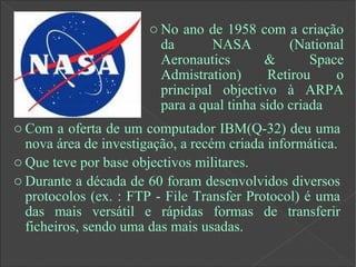 o Com a oferta de um computador IBM(Q-32) deu uma
nova área de investigação, a recém criada informática.
o Que teve por base objectivos militares.
o Durante a década de 60 foram desenvolvidos diversos
protocolos (ex. : FTP - File Transfer Protocol) é uma
das mais versátil e rápidas formas de transferir
ficheiros, sendo uma das mais usadas.
o No ano de 1958 com a criação
da NASA (National
Aeronautics & Space
Admistration) Retirou o
principal objectivo à ARPA
para a qual tinha sido criada
 