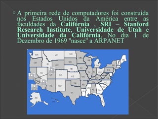 o A primeira rede de computadores foi construída
nos Estados Unidos da América entre as
faculdades da Califórnia , SRI – Stanford
Research Institute, Universidade de Utah e
Universidade da Califórnia. No dia 1 de
Dezembro de 1969 ''nasce'' a ARPANET
 