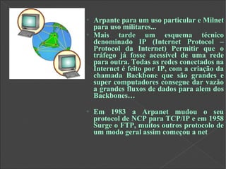 o
Arpante para um uso particular e Milnet
para uso militares...
o
Mais tarde um esquema técnico
denominado IP (Internet Protocol –
Protocol da Internet) Permitir que o
tráfego já fosse acessível de uma rede
para outra. Todas as redes conectados na
Internet é feito por IP, com a criação da
chamada Backbone que são grandes e
super computadores consegue dar vazão
a grandes fluxos de dados para alem dos
Backbones…
o
Em 1983 a Arpanet mudou o seu
protocol de NCP para TCP/IP e em 1958
Surge o FTP, muitos outros protocolo de
um modo geral assim começou a net
 