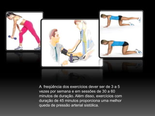 A  freqüência dos exercícios dever ser de 3 a 5 vezes por semana e em sessões de 30 a 60 minutos de duração. Além disso, exercícios com duração de 45 minutos proporciona uma melhor queda de pressão arterial sistólica.