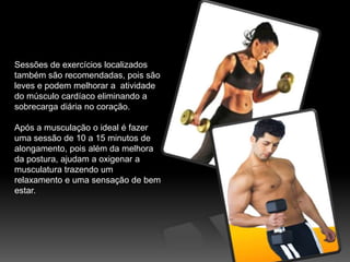Sessões de exercícios localizados também são recomendadas, pois são leves e podem melhorar a  atividade do músculo cardíaco eliminando a  sobrecarga diária no coração.Após a musculação o ideal é fazer uma sessão de 10 a 15 minutos de alongamento, pois além da melhora da postura, ajudam a oxigenar a musculatura trazendo um relaxamento e uma sensação de bem estar.