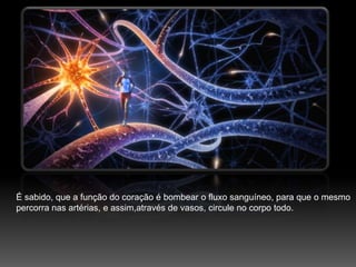 É sabido,que a função do coração é bombear o fluxo sanguíneo, para que o mesmo percorra nas artérias, e assim,através de vasos, circule no corpo todo.