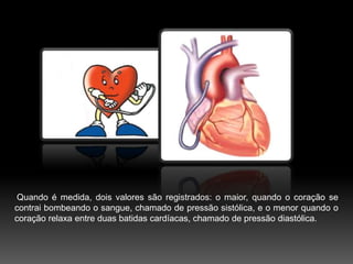 Quando é medida, dois valores são registrados: o maior, quando o coração se contrai bombeando o sangue, chamado de pressão sistólica, e o menor quando o coração relaxa entre duas batidas cardíacas, chamado de pressão diastólica.
