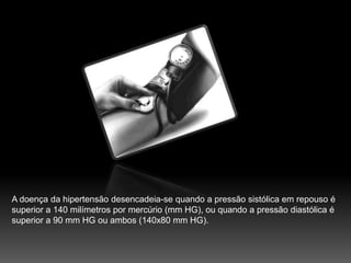 A doença da hipertensão desencadeia-se quando a pressão sistólica em repouso é superior a 140 milímetros por mercúrio (mm HG), ou quando a pressão diastólica é superior a 90 mm HG ou ambos (140x80 mm HG).