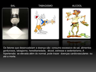 SALTABAGISMOALCOOLOs fatores que desencadeiam a doença são: consumo excessivo de sal, alimentos gordurosos, tabagismo, hereditariedade,  álcool, estresse e sedentarismo. A hipertensão  se elevada além do normal, pode trazer  doenças cardiovasculares  ou até a morte. 