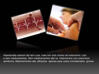 Hipertensão arterial não tem cura, mais sim dois modos de tratamento: com e sem medicamentos. Sem medicamentos são os  tratamentos com exercíciosaeróbicos. Medicamentos são utilizados  apenas para casos considerados  graves.