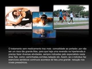 O tratamento sem medicamento traz mais  comodidade ao portador, por não ser um risco tão grande.Mas, para que haja uma reversão na hipertensão,é preciso fazer diversas atividades, sempre indicadas pelo especialista nesta área.Tais  como: caminhadas,corridas,natação etc. Assim, se o individuo faz exercícios aeróbicos contínuos acontece de fato,uma grande  redução nos níveis pressóricos.