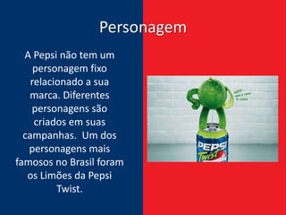 Personagem
  A Pepsi não tem um
     personagem fixo
    relacionado a sua
   marca. Diferentes
    personagens são
     criados em suas
  campanhas. Um dos
   personagens mais
famosos no Brasil foram
   os Limões da Pepsi
          Twist.
 