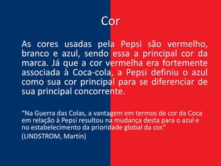 Cor
As cores usadas pela Pepsi são vermelho,
branco e azul, sendo essa a principal cor da
marca. Já que a cor vermelha era fortemente
associada à Coca-cola, a Pepsi definiu o azul
como sua cor principal para se diferenciar de
sua principal concorrente.

“Na Guerra das Colas, a vantagem em termos de cor da Coca
em relação à Pepsi resultou na mudança desta para o azul e
no estabelecimento da prioridade global da cor.”
(LINDSTROM, Martin)
 
