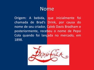 Nome
Origem: A bebida, que inicialmente foi
chamada de Brad’s Drink, por causa do
nome de seu criador, Caleb Davis Bradham e
posteriormente, recebeu o nome de Pepsi
Cola quando foi lançada no mercado, em
1898.
 