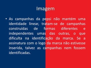 Imagem
• As campanhas da pepsi não mantém uma
  identidade linear, tratam-se de campanhas
  construídas de formas diferentes e
  independentes umas das outras, o que
  dificulta na identificação da marca. Se a
  assinatura com o logo da marca não estivesse
  inserida, talvez as campanhas nem fossem
  identificadas.
 