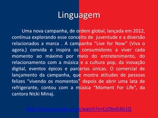 Linguagem
      Uma nova campanha, de ordem global, lançada em 2012,
continua explorando esse conceito de juventude e a diversão
relacionados a marca . A campanha “Live for Now” (Viva o
agora.) convida e inspira os consumidores a viver cada
momento ao máximo por meio do entretenimento, do
relacionamento com a música e a cultura pop, da inovação
digital, eventos épicos e parcerias únicas. O comercial de
lançamento da campanha, que mostra atitudes de pessoas
felizes “vivendo os momentos” depois de abrir uma lata de
refrigerante, contou com a música “Moment For Life”, da
cantora Nicki Minaj.

      http://www.youtube.com/watch?v=CcOkvG4ls1Q
 