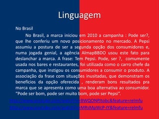 Linguagem
   No Brasil
        No Brasil, a marca iniciou em 2010 a campanha : Pode ser?,
   que lhe conferiu um novo posicionamento no mercado. A Pepsi
   assumiu a postura de ser a segunda opção dos consumidores e,
   numa jogada genial, a agência AlmapBBDO usou este fato para
   deslanchar a marca. A frase: Tem Pepsi. Pode, ser ?, comumente
   usada nos bares e restaurantes, foi utilizada como o carro chefe da
   campanha, que instigou os consumidores a consumir o produto. A
   associação da frase com situações inusitadas, que demonstram os
   benefícios da opção oferecida , renderam bons resultados pra
   marca que se apresenta como uma boa alternativa ao consumidor.
   “Pode ser bom, pode ser muito bom, pode ser Pepsi”.
http://www.youtube.com/watch?v=BWQONPJtobc&feature=relmfu
http://www.youtube.com/watch?v=MRsMpWcP-IY&feature=relmfu
 