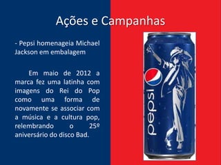 Ações e Campanhas
- Pepsi homenageia Michael
Jackson em embalagem

    Em maio de 2012 a
marca fez uma latinha com
imagens do Rei do Pop
como uma forma de
novamente se associar com
a música e a cultura pop,
relembrando        o     25º
aniversário do disco Bad.
 