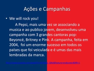 Ações e Campanhas
• We will rock you!
     A Pepsi, mais uma vez se associando a
  musica e ao publico jovem, desenvolveu uma
  campanha com 3 grandes cantoras pop:
  Beyoncé, Britney e Pink. A campanha, feita em
  2004, foi um enorme sucesso em todos os
  países que foi veiculada e é umas das mais
  lembradas da marca.
http://www.youtube.com/watch?v=W7jkygJ_QNo&feature=endscreen&NR=1
 