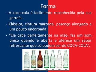 Forma
- A coca-cola é facilmente reconhecida pela sua
  garrafa.
- Clássica, cintura marcada, pescoço alongado e
  um pouco encorpada.
- “Ela cabe perfeitamente na mão, faz um som
  único quando é aberta e oferece um sabor
  refrescante que só podem ser de COCA-COLA”.
 