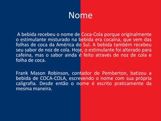 Nome
 A bebida recebeu o nome de Coca-Cola porque originalmente
o estimulante misturado na bebida era cocaína, que vem das
folhas de coca da América do Sul. A bebida também recebeu
seu sabor de noz de cola. Hoje, o estimulante foi alterado para
cafeína, mas o sabor ainda é feito através de noz de cola e
folha de coca.

Frank Mason Robinson, contador de Pemberton, batizou a
bebida de COCA-COLA, escrevendo o nome com sua própria
caligrafia. Desde então o nome é escrito praticamente da
mesma maneira.
 