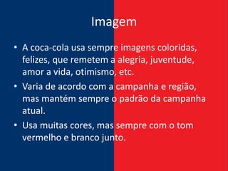 Imagem
• A coca-cola usa sempre imagens coloridas,
  felizes, que remetem a alegria, juventude,
  amor a vida, otimismo, etc.
• Varia de acordo com a campanha e região,
  mas mantém sempre o padrão da campanha
  atual.
• Usa muitas cores, mas sempre com o tom
  vermelho e branco junto.
 