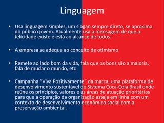 Linguagem
• Usa linguagem simples, um slogan sempre direto, se aproxima
  do público jovem. Atualmente usa a mensagem de que a
  felicidade existe e está ao alcance de todos.

• A empresa se adequa ao conceito de otimismo

• Remete ao lado bom da vida, fala que os bons são a maioria,
  fala de mudar o mundo, etc

• Campanha “Viva Positivamente” da marca, uma plataforma de
  desenvolvimento sustentável do Sistema Coca-Cola Brasil onde
  reúne os princípios, valores e as áreas de atuação prioritárias
  para que a operação da organização esteja em linha com um
  contexto de desenvolvimento econômico social com a
  preservação ambiental.
 