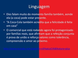 Linguagem
• Eles falam muito do momento família também, aonde
  ela (a coca) pode estar presente.
• “A Coca-Cola também acredita que a felicidade é feita
  em casa”
• O comercial que está rodando agora foi protagonizado
  por famílias reais, que afirmam que a refeição conjunta
  é prova de união e reforça valores como tolerância,
  compreensão e amor ao próximo.

http://www.youtube.com/watch?v=c6YegtzyCVk&feature=plcp
 